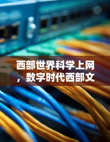 西部世界科学上网，数字时代西部文化的传播与创新