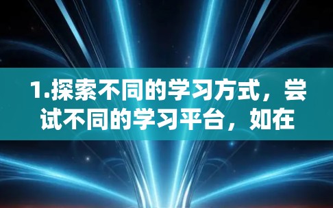 1.探索不同的学习方式，尝试不同的学习平台，如在线课程网站、视频平台或者互动性更强的平台。例如，Coursera和edX提供了许多优质的在线课程，可以系统地学习某个领域