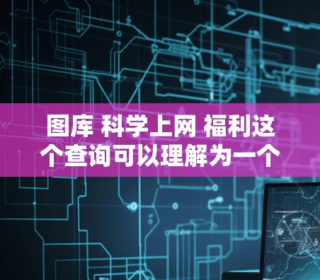 图库 科学上网 福利这个查询可以理解为一个综合性的在线平台，旨在提供以下内容和服务