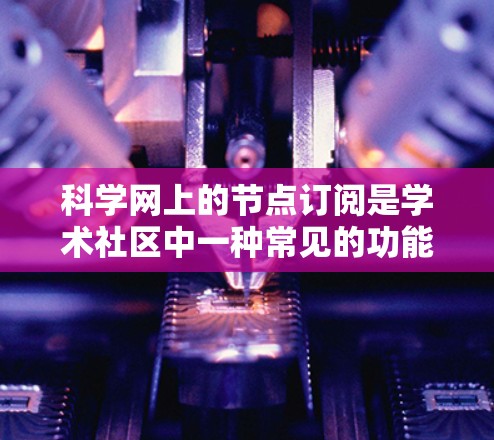 科学网上的节点订阅是学术社区中一种常见的功能，允许用户订阅特定的资源或内容。以下是对科学网节点订阅的详细步骤和建议