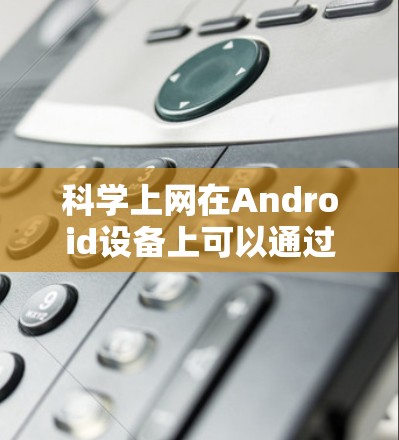 科学上网在Android设备上可以通过以下步骤进行优化