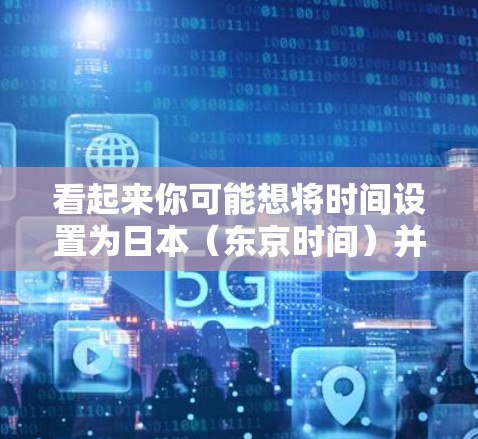 看起来你可能想将时间设置为日本(东京时间)并安装一个科学或教育型的浏览器。以下是步骤 看起来你可能想将时间设置为日本(东京时间)并安装一个科学或教育型的浏览器。以下是步骤