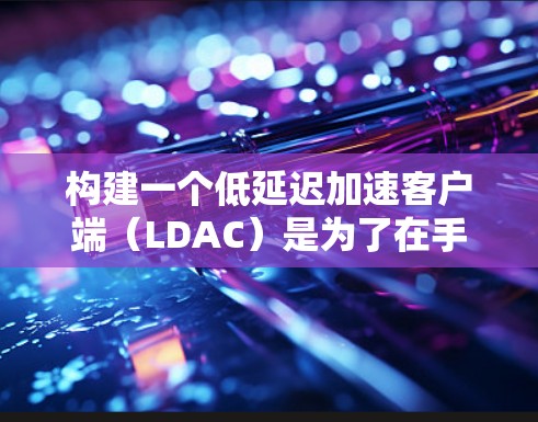 构建一个低延迟加速客户端(LDAC)是为了在手机或平板上运行游戏时获得更好的性能。以下是构建LDAC的详细步骤 构建一个低延迟加速客户端(LDAC)是为了在手机或平板上运行游戏时获得更好的性能。以下是构建LDAC的详细步骤