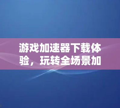 游戏加速器下载体验，玩转全场景加速的全栈解决方案