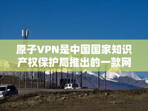 原子VPN是中国国家知识产权保护局推出的一款网络VPN软件,它致力于为用户提供安全、可靠、便捷的网络接入体验。为了更好地回答您的问题,以下是关于原子VPN的信息