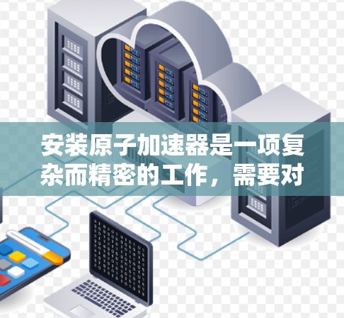 安装原子加速器是一项复杂而精密的工作,需要对设备的各个部分有深入的理解和操作。以下是一步步的原子加速器安装教程,供你参考 安装原子加速器是一项复杂而精密的工作,需要对设备的各个部分有深入的理解和操作。以下是一步步的原子加速器安装教程,供你参考