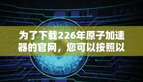 为了下载226年原子加速器的官网,您可以按照以下步骤进行 为了下载226年原子加速器的官网,您可以按照以下步骤进行