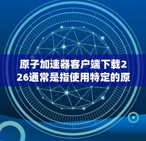 原子加速器客户端下载226通常是指使用特定的原子加速器软件，如Spectrix、TMS、Orion、Delfino等。以下是一些通用的步骤和建议，帮助您下载并使用原子加速器