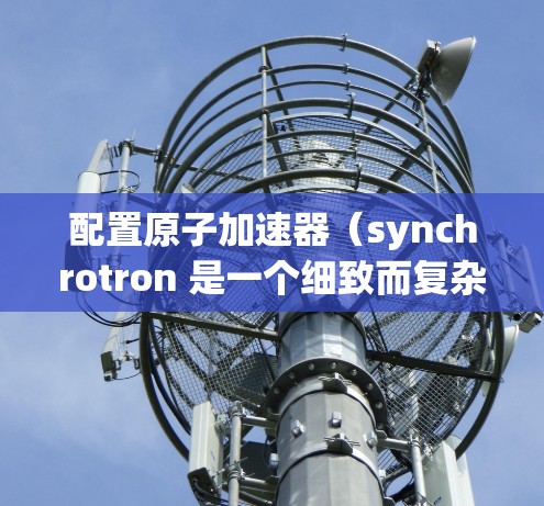 配置原子加速器（synchrotron 是一个细致而复杂的工程，涉及多个组件的优化和调整。以下是配置原子加速器的基本步骤和要点