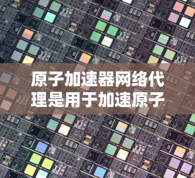 原子加速器网络代理是用于加速原子能的设备，主要由加速器、网络设备和网络协议组成。以下是关于其结构和功能的详细分析
