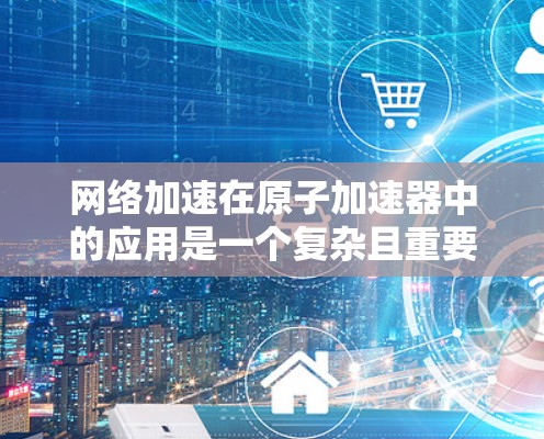 网络加速在原子加速器中的应用是一个复杂且重要的主题,涉及物理学、工程学和信息技术的综合应用。以下是对网络加速在原子加速器中的具体应用及影响的详细分析 网络加速在原子加速器中的应用是一个复杂且重要的主题,涉及物理学、工程学和信息技术的综合应用。以下是对网络加速在原子加速器中的具体应用及影响的详细分析
