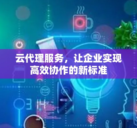 云代理服务，让企业实现高效协作的新标准