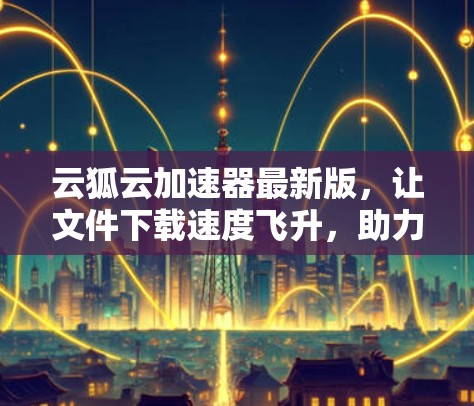 云狐云加速器最新版，让文件下载速度飞升，助力生产力