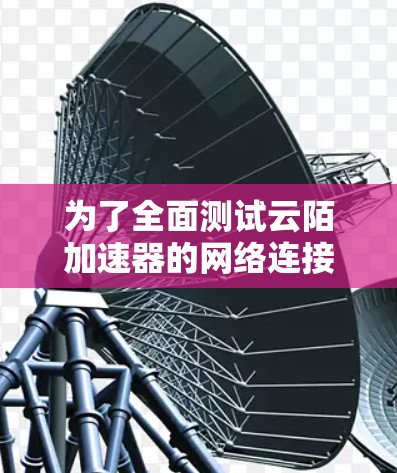 为了全面测试云陌加速器的网络连接和加速效果，我们可以按照以下步骤进行