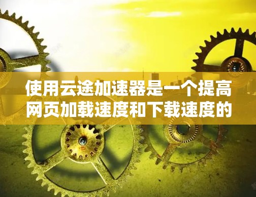 使用云途加速器是一个提高网页加载速度和下载速度的工具，适合需要快速响应用户请求的用户。以下是对使用云途加速器的详细步骤和注意事项