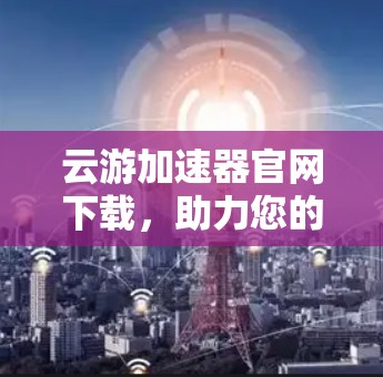 云游加速器官网下载,助力您的云游之旅 云游加速器官网下载,助力您的云游之旅