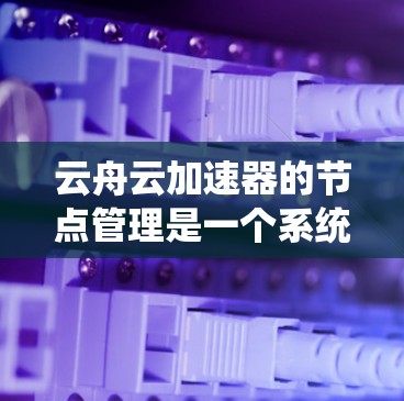 云舟云加速器的节点管理是一个系统性的过程，涉及多个模块和设置，需要仔细操作以确保加速功能正常。以下是一个详细且逐步的节点管理指南