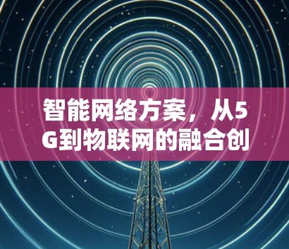 智能网络方案,从5G到物联网的融合创新 智能网络方案,从5G到物联网的融合创新