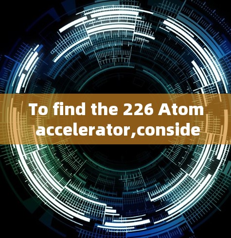 To find the 226 Atom accelerator,consider the following organized approach: