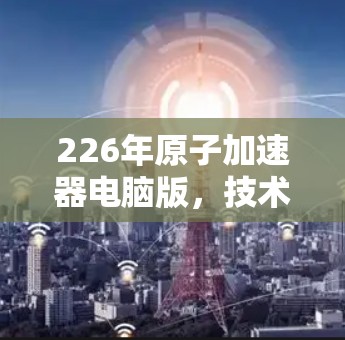226年原子加速器电脑版,技术突破与用户价值的未来展望