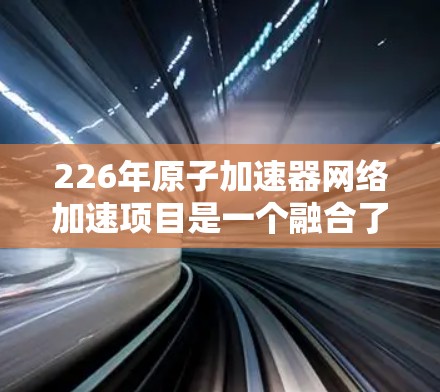 226年原子加速器网络加速项目是一个融合了原子核加速技术与网络加速的创新方向,旨在提高核聚变实验的效率和应用范围。以下是对该领域的详细介绍 226年原子加速器网络加速项目是一个融合了原子核加速技术与网络加速的创新方向,旨在提高核聚变实验的效率和应用范围。以下是对该领域的详细介绍