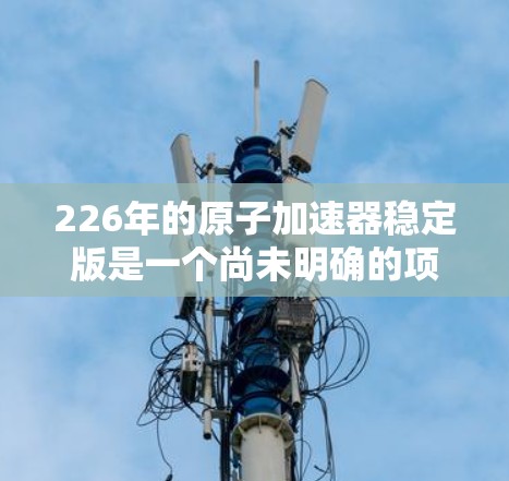 226年的原子加速器稳定版是一个尚未明确的项目，可能指的是一个已经运行了一段时间的高精度加速器，其性能和稳定性已达到稳定状态。以下是对该项目可能的分析和解释