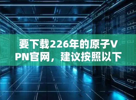 要下载226年的原子VPN官网，建议按照以下步骤操作