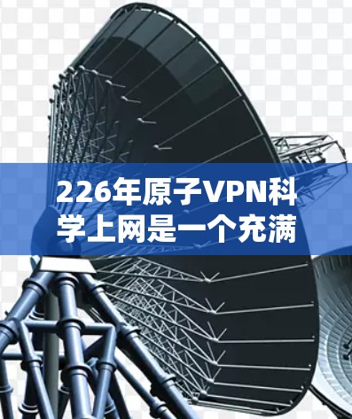 226年原子VPN<strong>科学上网</strong>是一个充满挑战和机遇的未来领域。以下是对这一领域的初步分析和展望