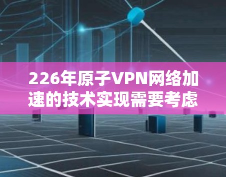 226年原子VPN网络加速的技术实现需要考虑以下几个关键方面 226年原子VPN网络加速的技术实现需要考虑以下几个关键方面