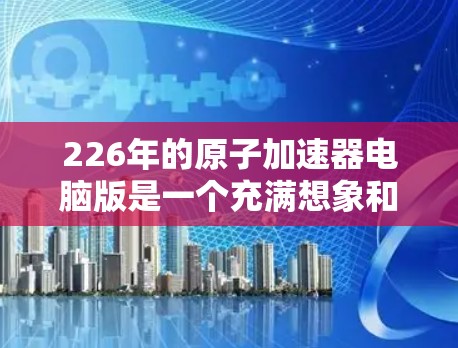 226年的原子加速器电脑版是一个充满想象和期待的领域,尤其是在现代计算技术的推动下,未来原子物理研究可能会更加高效、先进和精确。以下是一些可能的未来方向和相关技术 226年的原子加速器电脑版是一个充满想象和期待的领域,尤其是在现代计算技术的推动下,未来原子物理研究可能会更加高效、先进和精确。以下是一些可能的未来方向和相关技术