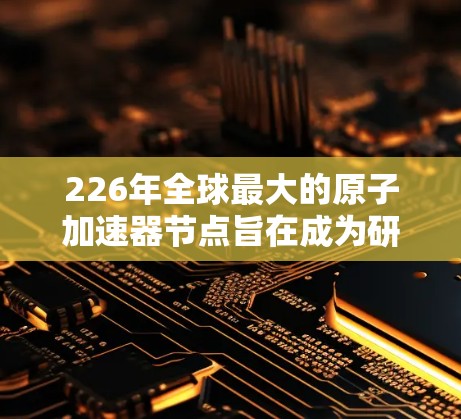 226年全球最大的原子加速器节点旨在成为研究超对称、新粒子、高能物理等前沿领域的重要平台。以下是对该节点的详细计划 226年全球最大的原子加速器节点旨在成为研究超对称、新粒子、高能物理等前沿领域的重要平台。以下是对该节点的详细计划