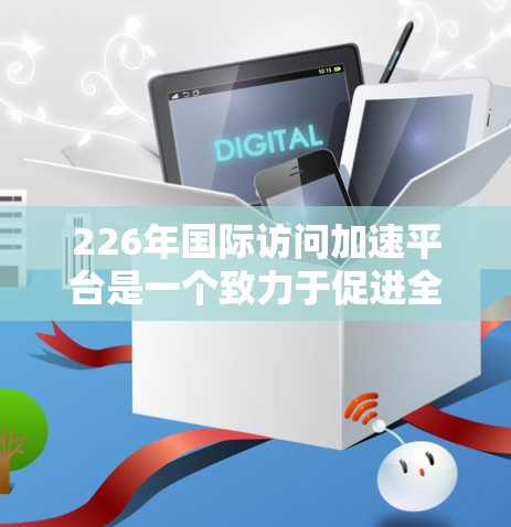 226年国际访问加速平台是一个致力于促进全球学术交流和访问的现代化平台,旨在加速青年学者和研究人员的国际访问,提升学术合作效率。以下是对该平台的详细分析