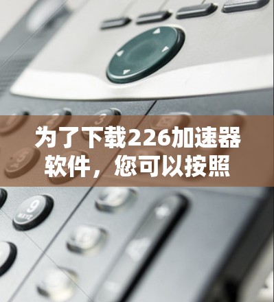 为了下载226加速器软件,您可以按照以下步骤进行 为了下载226加速器软件,您可以按照以下步骤进行