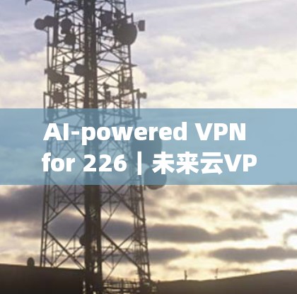 AI-powered VPN for 226｜未来云VPN的机遇与挑战