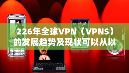 226年全球VPN(VPNS)的发展趋势及现状可以从以下几个方面进行分析