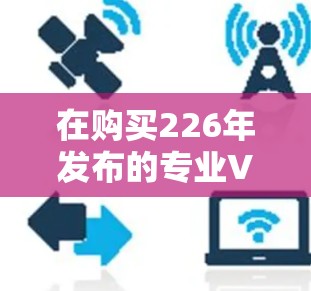 在购买226年发布的专业VPN加速工具时,首先需要明确自己的使用场景和需求。以下是详细的步骤指南