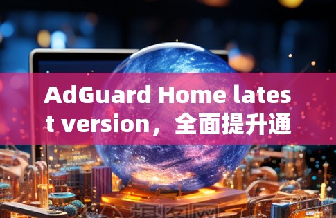 AdGuard Home latest version,全面提升通信安全与性能