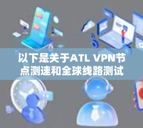 以下是关于ATL VPN节点测速和全球线路测试的一些关键信息和内容