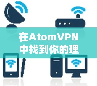 在Atom<strong>VPN</strong>中找到你的理想连接,安全可靠,易用随心