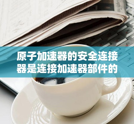原子加速器的安全连接器是连接加速器部件的关键部件，确保在故障时能够及时断开，保护其他装置。以下是对安全连接器的详细分析