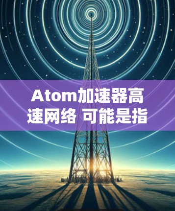 Atom加速器高速网络 可能是指一个专门用于加速网络访问的原子网络加速器。原子网络加速器通常指的是能够快速连接到互联网的网络加速器,特别是在处理大规模数据或高带宽需求的情况下