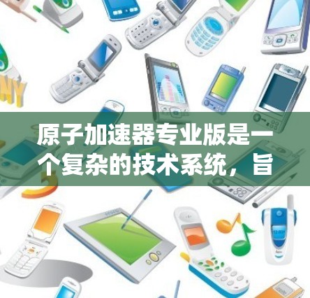 原子加速器专业版是一个复杂的技术系统，旨在将轻原子加速到高速度。以下是对该技术的系统性总结