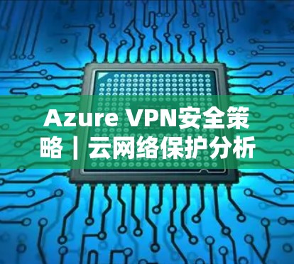 Azure VPN安全策略|云网络保护分析