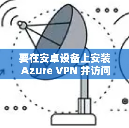 要在安卓设备上安装 Azure VPN 并访问移动端,可以按照以下步骤进行