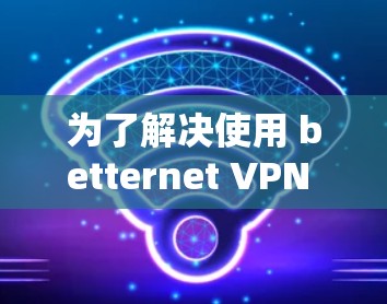 为了解决使用 betternet <strong>VPN</strong> 时的性能问题，可以按照以下步骤进行调整