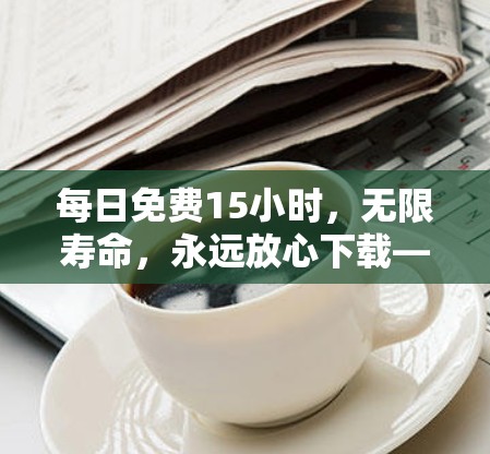 每日免费15小时,无限寿命,永远放心下载—下载限制守护你的生产力