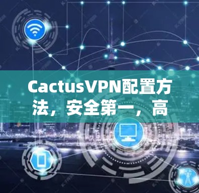 CactusVPN配置方法,安全第一,高效运行,如何避免被误解?