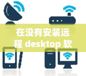 在没有安装远程 desktop 软件的情况下，以下是一些推荐的远程 desktop 应用和工具，供你选择